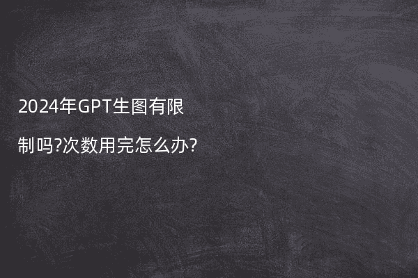 2024年GPT生图有限制吗?次数用完怎么办?