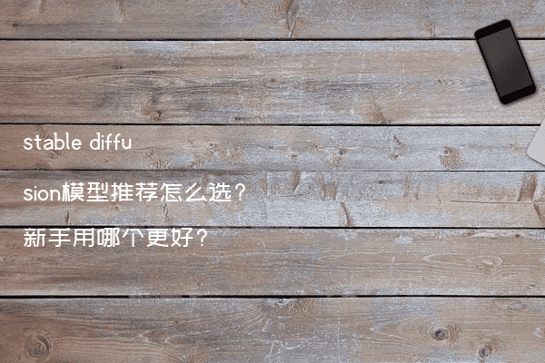 stable diffusion模型推荐怎么选?新手用哪个更好?