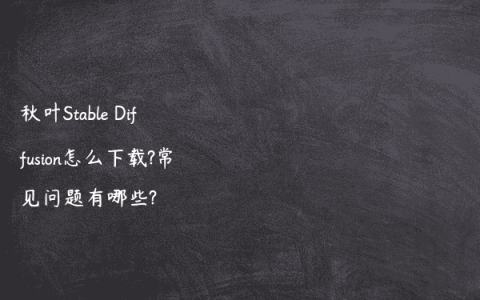 秋叶Stable Diffusion怎么下载?常见问题有哪些?
