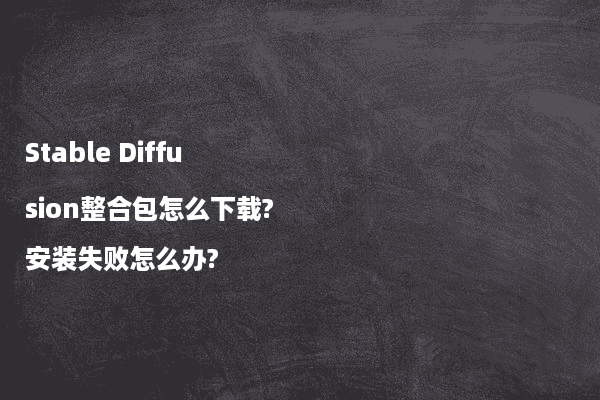 Stable Diffusion整合包怎么下载?安装失败怎么办?
