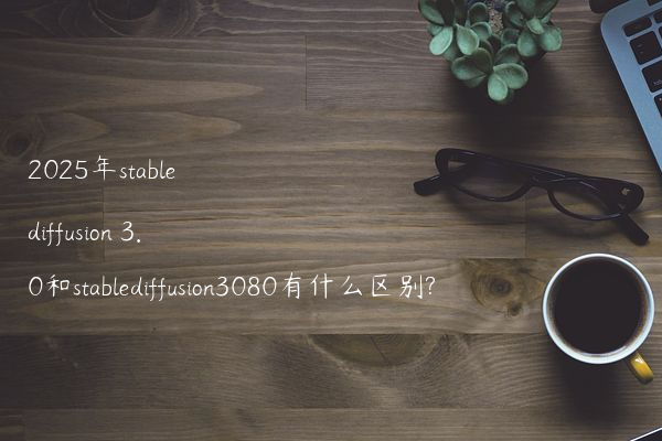 2025年stable diffusion 3.0和stablediffusion3080有什么区别?