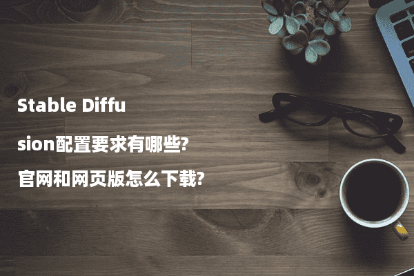 Stable Diffusion配置要求有哪些?官网和网页版怎么下载?