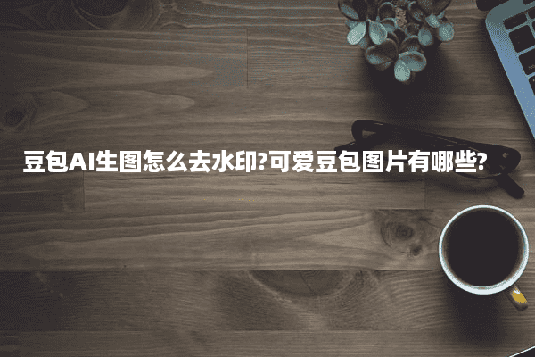 豆包AI生图怎么去水印?可爱豆包图片有哪些?