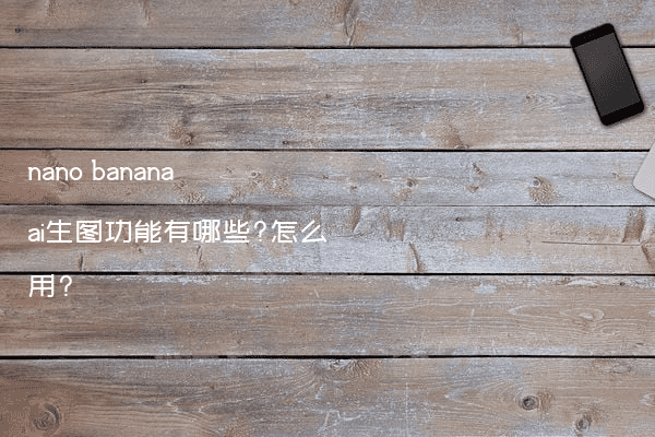 nano banana ai生图功能有哪些?怎么用?