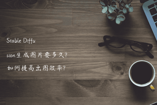 Stable Diffusion生成图片要多久?如何提高出图效率?