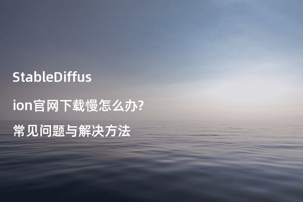StableDiffusion官网下载慢怎么办?常见问题与解决方法