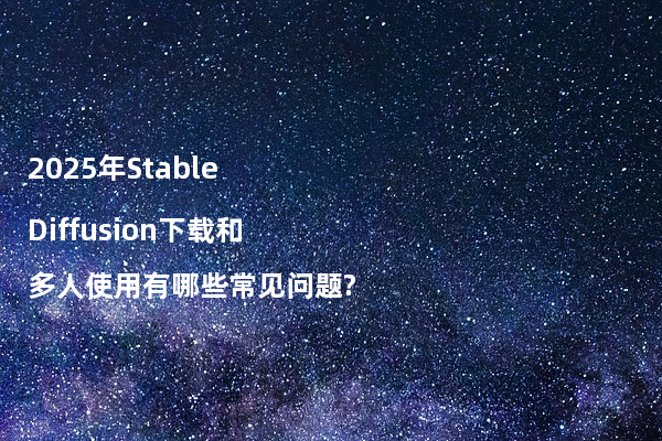 2025年Stable Diffusion下载和多人使用有哪些常见问题?