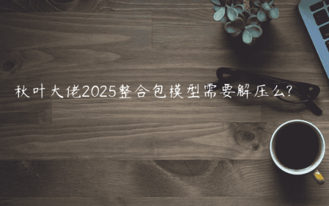 秋叶大佬2025整合包模型需要解压么?