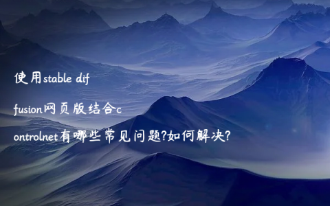 使用stable diffusion网页版结合controlnet有哪些常见问题?如何解决?