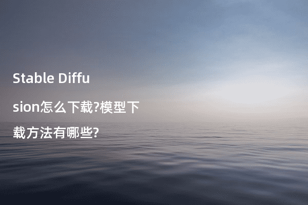 Stable Diffusion怎么下载?模型下载方法有哪些?