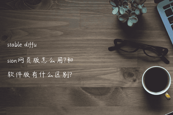 stable diffusion网页版怎么用?和软件版有什么区别?