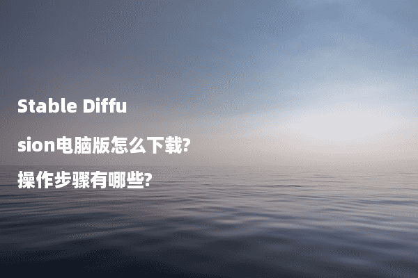 Stable Diffusion电脑版怎么下载?操作步骤有哪些?