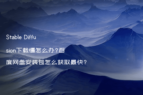 Stable Diffusion下载慢怎么办?百度网盘安装包怎么获取最快?