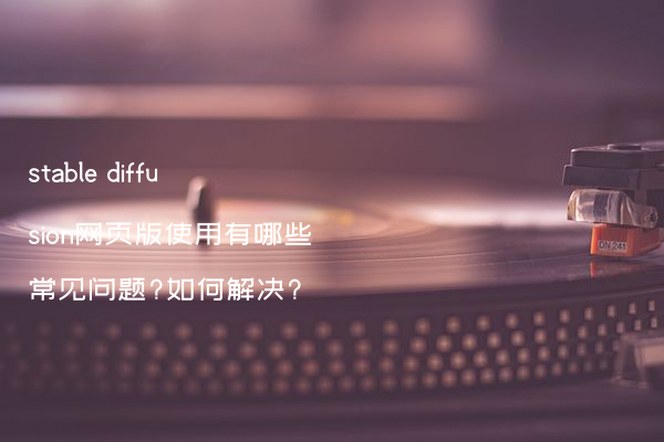 stable diffusion网页版使用有哪些常见问题?如何解决?