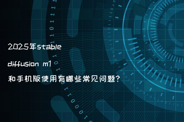 2025年stable diffusion m1和手机版使用有哪些常见问题?