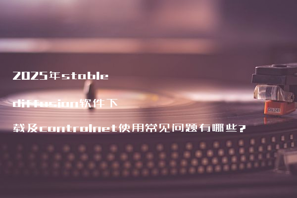 2025年stable diffusion软件下载及controlnet使用常见问题有哪些?