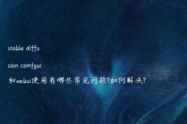 stable diffusion comfyui和webui使用有哪些常见问题?如何解决?