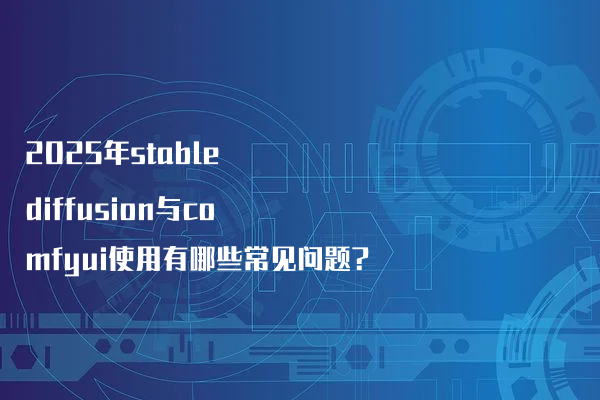 2025年stable diffusion与comfyui使用有哪些常见问题?