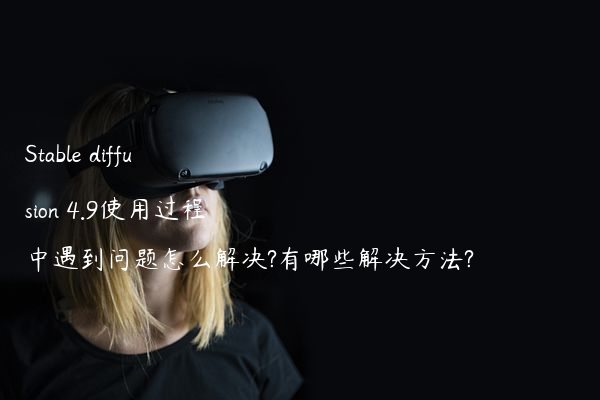 Stable diffusion 4.9使用过程中遇到问题怎么解决?有哪些解决方法?