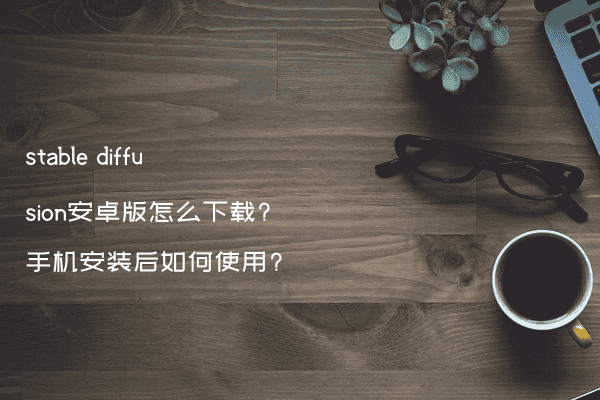 stable diffusion安卓版怎么下载?手机安装后如何使用?