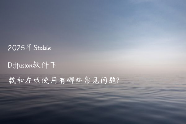 2025年Stable Diffusion软件下载和在线使用有哪些常见问题?