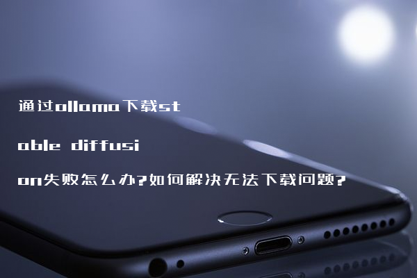 通过ollama下载stable diffusion失败怎么办?如何解决无法下载问题?