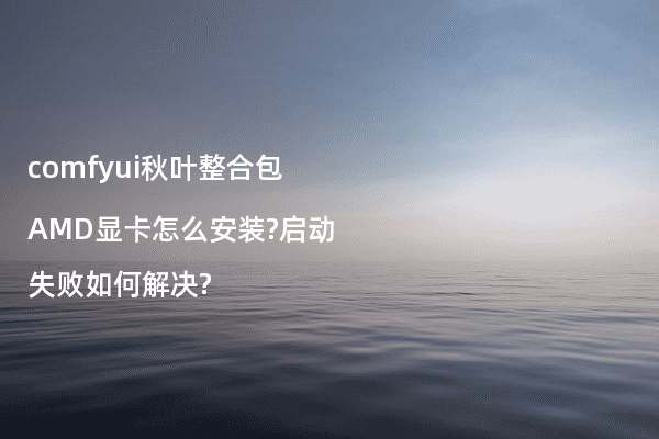 comfyui秋叶整合包AMD显卡怎么安装?启动失败如何解决?