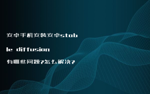 安卓手机安装安卓stable diffusion有哪些问题?怎么解决?