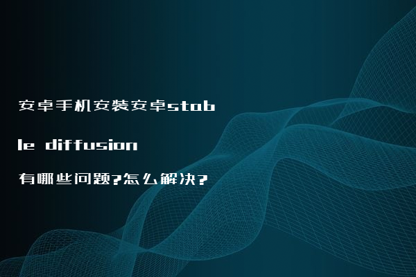 安卓手机安装安卓stable diffusion有哪些问题?怎么解决?