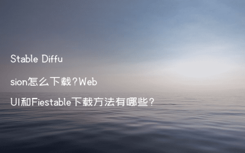 Stable Diffusion怎么下载?WebUI和Fiestable下载方法有哪些?