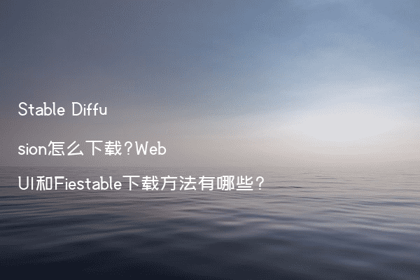 Stable Diffusion怎么下载?WebUI和Fiestable下载方法有哪些?