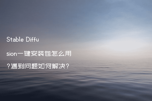 Stable Diffusion一键安装包怎么用?遇到问题如何解决?