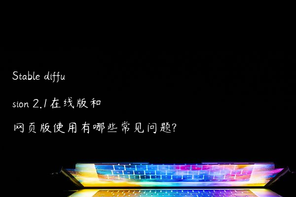 Stable diffusion 2.1在线版和网页版使用有哪些常见问题?