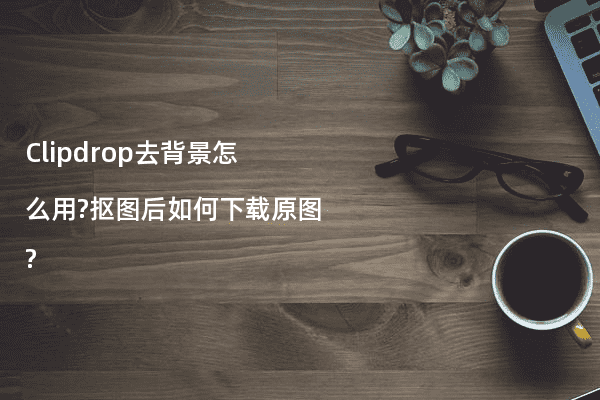 Clipdrop去背景怎么用?抠图后如何下载原图?