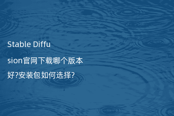 Stable Diffusion官网下载哪个版本好?安装包如何选择?