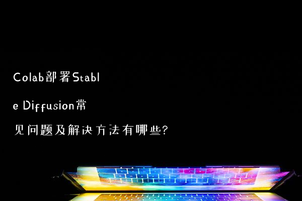 Colab部署Stable Diffusion常见问题及解决方法有哪些?