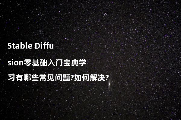 Stable Diffusion零基础入门宝典学习有哪些常见问题?如何解决?