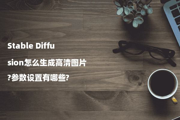 Stable Diffusion怎么生成高清图片?参数设置有哪些?