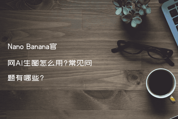 Nano Banana官网AI生图怎么用?常见问题有哪些?