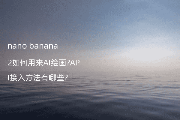 nano banana 2如何用来AI绘画?API接入方法有哪些?