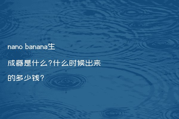nano banana生成器是什么?什么时候出来的多少钱?