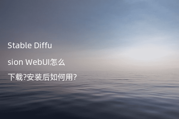 Stable Diffusion WebUI怎么下载?安装后如何用?