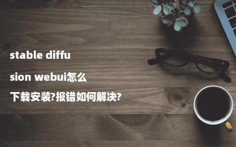 stable diffusion webui怎么下载安装?报错如何解决?