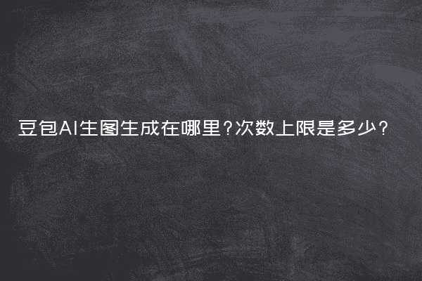 豆包AI生图生成在哪里?次数上限是多少?