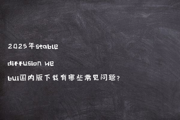 2025年stable diffusion webui国内版下载有哪些常见问题?