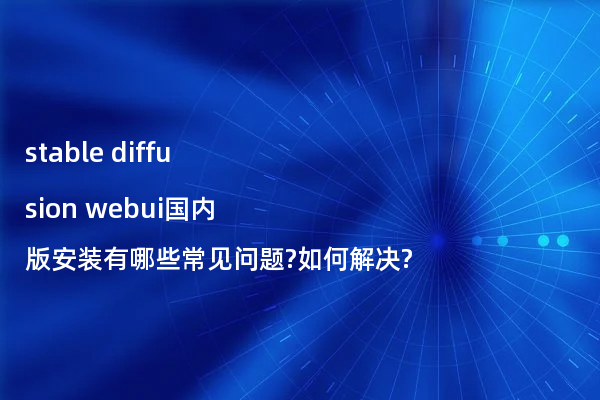stable diffusion webui国内版安装有哪些常见问题?如何解决?