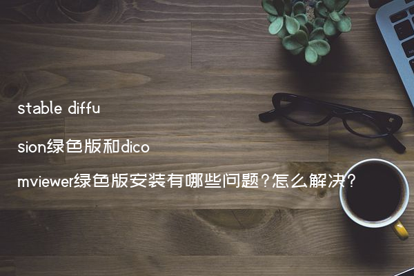 stable diffusion绿色版和dicomviewer绿色版安装有哪些问题?怎么解决?