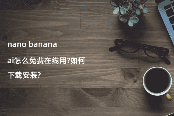 nano banana ai怎么免费在线用?如何下载安装?