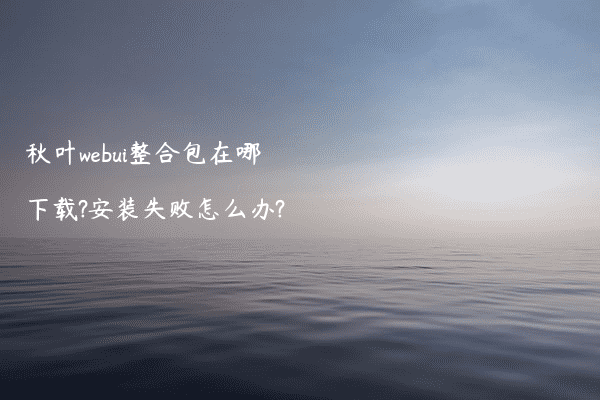 秋叶webui整合包在哪下载?安装失败怎么办?