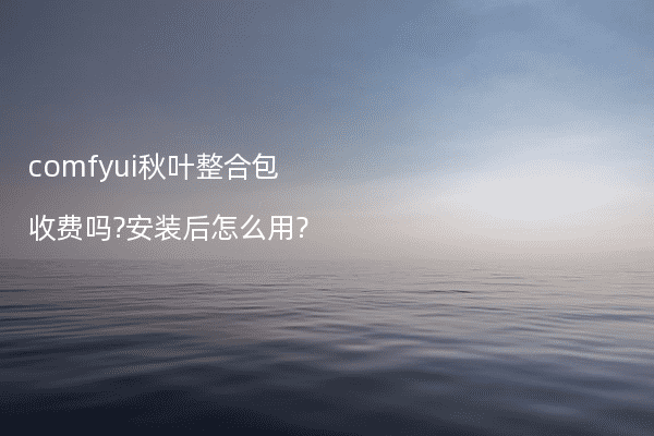 comfyui秋叶整合包收费吗?安装后怎么用?